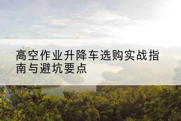 翠屏升降车怎么选-高空作业升降车选购实战指南与避坑要点