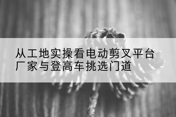 翠屏电动剪叉升降平台厂家-从工地实操看电动剪叉平台厂家与登高车挑选门道