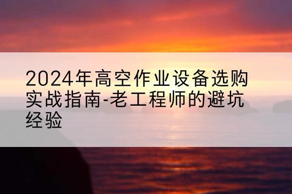 翠屏高空作业升降机厂家推荐-2024年高空作业设备选购实战指南-老工程师的避坑经验