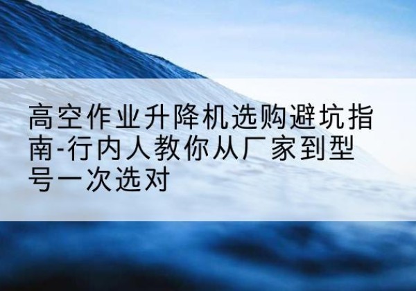 翠屏升降平台厂家-高空作业升降机选购避坑指南-行内人教你从厂家到型号一次选对