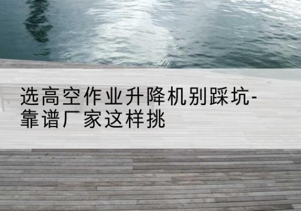翠屏剪叉式升降机厂家-选高空作业升降机别踩坑-靠谱厂家这样挑