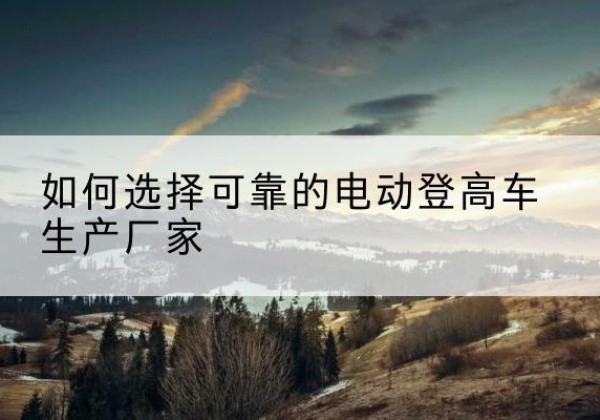 翠屏电动登高车厂家-如何选择可靠的电动登高车生产厂家