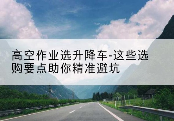 翠屏升降车厂家-高空作业选升降车-这些选购要点助你*避坑