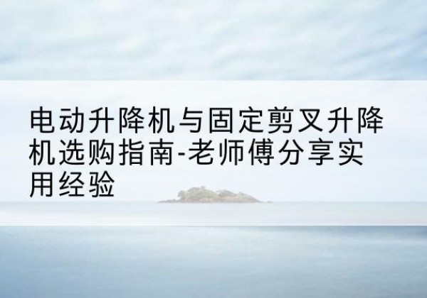 翠屏电动升降机怎么选-电动升降机与固定剪叉升降机选购指南-老师傅分享实用经验