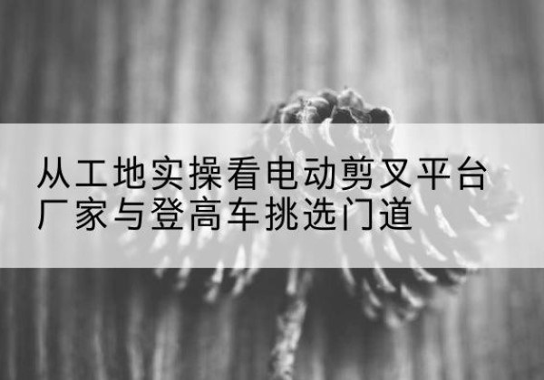 翠屏电动剪叉升降平台厂家-从工地实操看电动剪叉平台厂家与登高车挑选门道