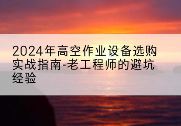 翠屏高空作业升降机厂家推荐-2024年高空作业设备选购实战指南-老工程师的避坑经验