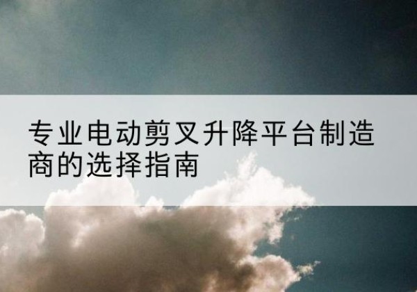 翠屏电动剪叉升降平台厂家-专业电动剪叉升降平台制造商的选择指南